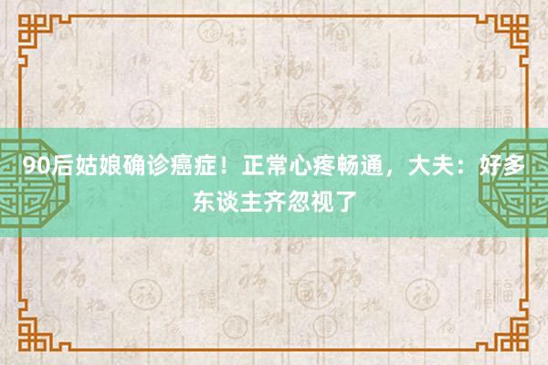90后姑娘确诊癌症！正常心疼畅通，大夫：好多东谈主齐忽视了
