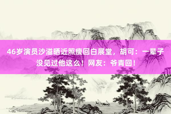 46岁演员沙溢晒近照瘦回白展堂，胡可：一辈子没见过他这么！网友：爷青回！