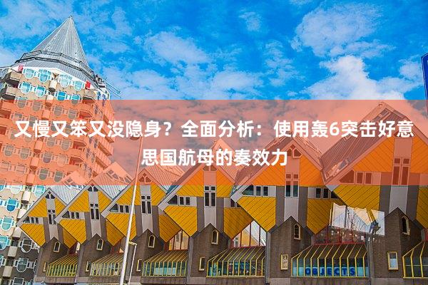又慢又笨又没隐身？全面分析：使用轰6突击好意思国航母的奏效力