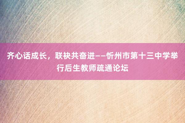齐心话成长，联袂共奋进——忻州市第十三中学举行后生教师疏通论坛