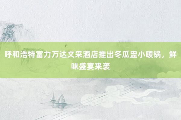 呼和浩特富力万达文采酒店推出冬瓜盅小暖锅，鲜味盛宴来袭