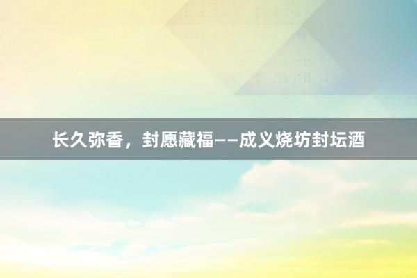 长久弥香，封愿藏福——成义烧坊封坛酒