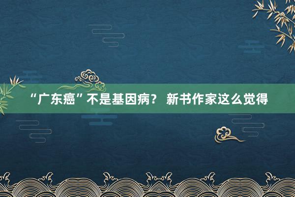 “广东癌”不是基因病？ 新书作家这么觉得
