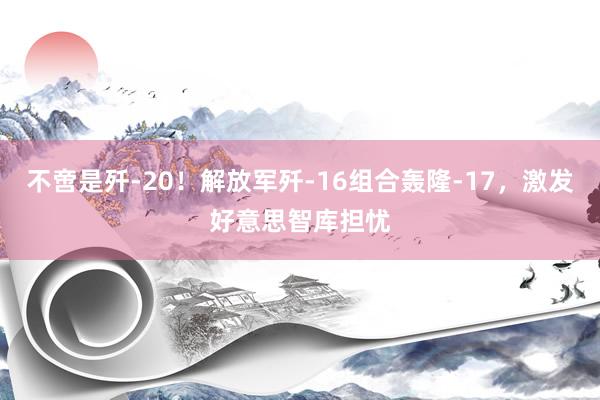 不啻是歼-20！解放军歼-16组合轰隆-17，激发好意思智库担忧