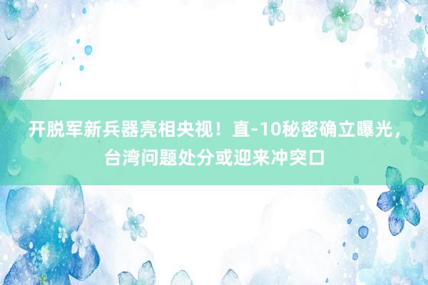 开脱军新兵器亮相央视！直-10秘密确立曝光，台湾问题处分或迎来冲突口