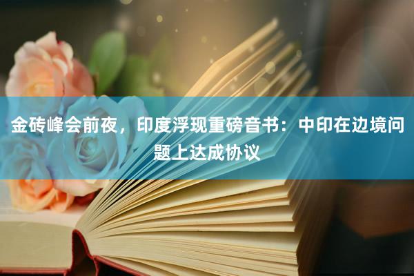 金砖峰会前夜，印度浮现重磅音书：中印在边境问题上达成协议