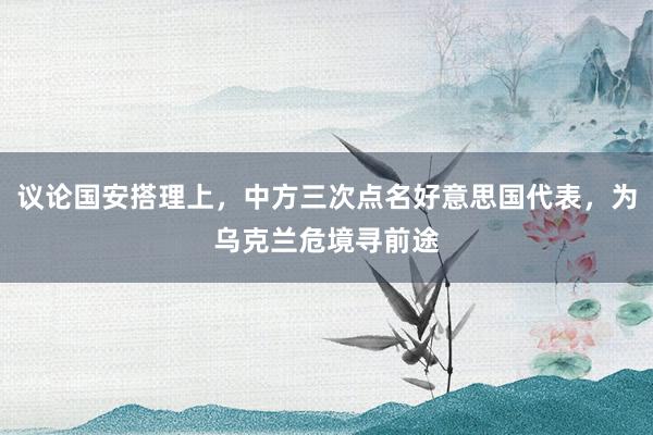 议论国安搭理上，中方三次点名好意思国代表，为乌克兰危境寻前途