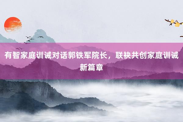 有智家庭训诫对话郭铁军院长，联袂共创家庭训诫新篇章