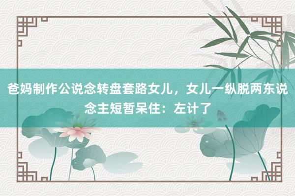 爸妈制作公说念转盘套路女儿，女儿一纵脱两东说念主短暂呆住：左计了