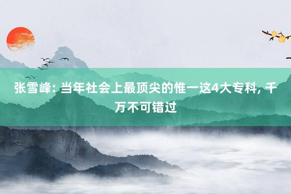 张雪峰: 当年社会上最顶尖的惟一这4大专科, 千万不可错过