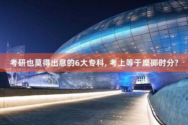 考研也莫得出息的6大专科, 考上等于糜掷时分?