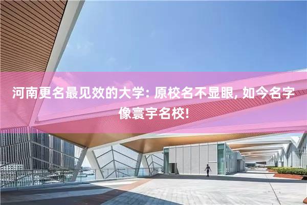 河南更名最见效的大学: 原校名不显眼, 如今名字像寰宇名校!