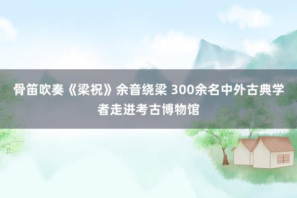 骨笛吹奏《梁祝》余音绕梁 300余名中外古典学者走进考古博物馆