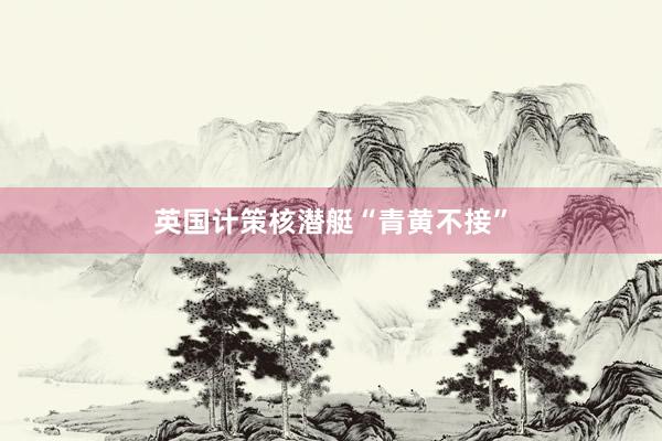 英国计策核潜艇“青黄不接”