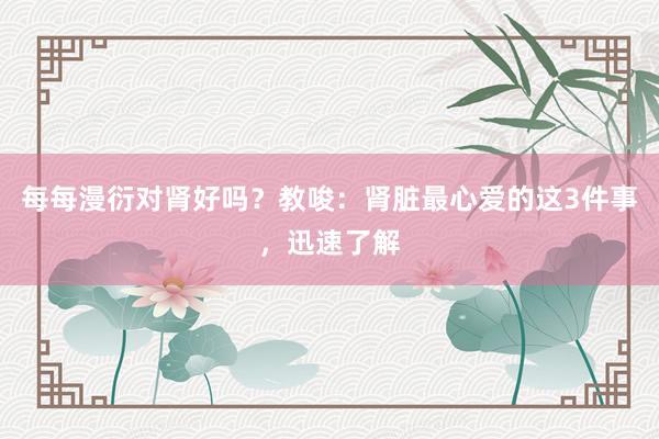 每每漫衍对肾好吗？教唆：肾脏最心爱的这3件事，迅速了解