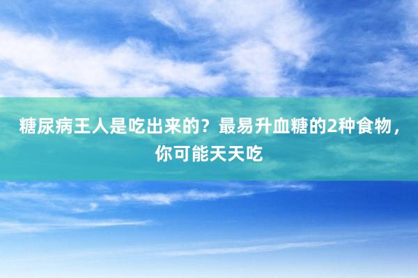 糖尿病王人是吃出来的？最易升血糖的2种食物，你可能天天吃