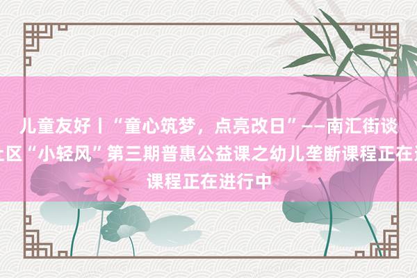 儿童友好丨“童心筑梦，点亮改日”——南汇街谈清风社区“小轻风”第三期普惠公益课之幼儿垄断课程正在进行中