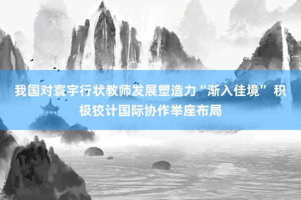 我国对寰宇行状教师发展塑造力“渐入佳境” 积极狡计国际协作举座布局