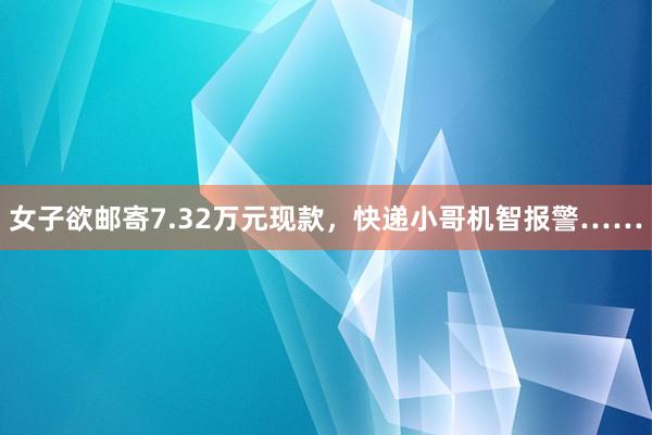 女子欲邮寄7.32万元现款，快递小哥机智报警……