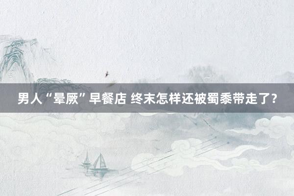 男人“晕厥”早餐店 终末怎样还被蜀黍带走了？