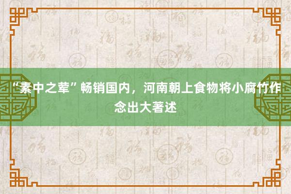“素中之荤”畅销国内，河南朝上食物将小腐竹作念出大著述