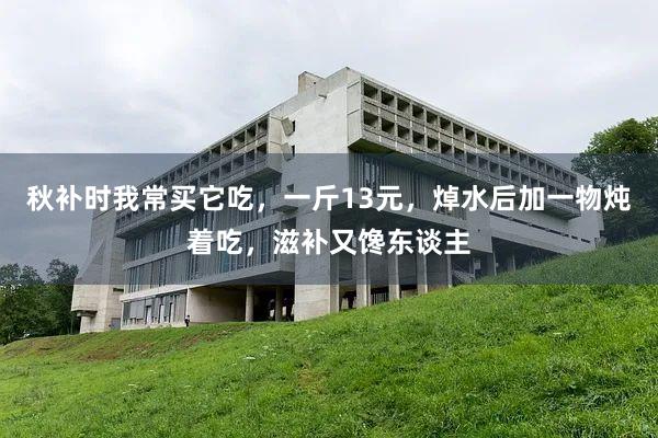 秋补时我常买它吃，一斤13元，焯水后加一物炖着吃，滋补又馋东谈主