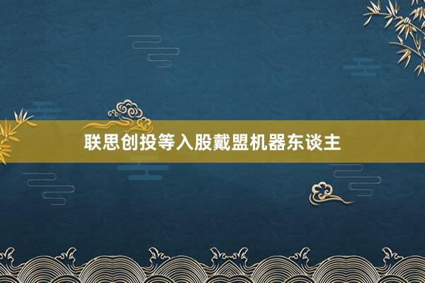 联思创投等入股戴盟机器东谈主