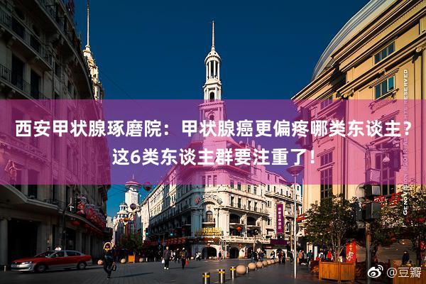 西安甲状腺琢磨院：甲状腺癌更偏疼哪类东谈主？这6类东谈主群要注重了！