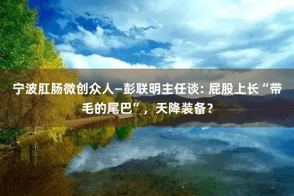 宁波肛肠微创众人—彭联明主任谈: 屁股上长“带毛的尾巴”，天降装备？