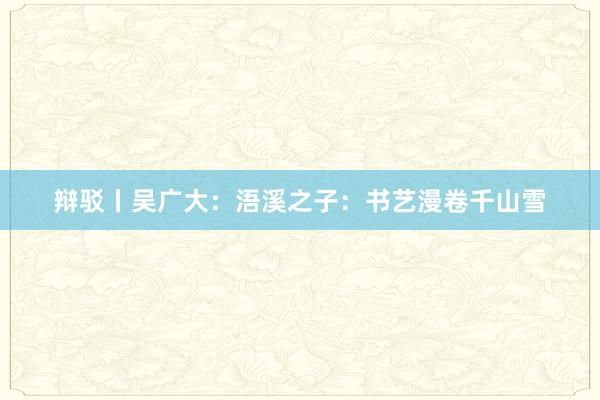 辩驳丨吴广大：浯溪之子：书艺漫卷千山雪