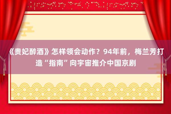 《贵妃醉酒》怎样领会动作？94年前，梅兰芳打造“指南”向宇宙推介中国京剧
