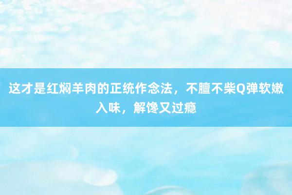 这才是红焖羊肉的正统作念法，不膻不柴Q弹软嫩入味，解馋又过瘾