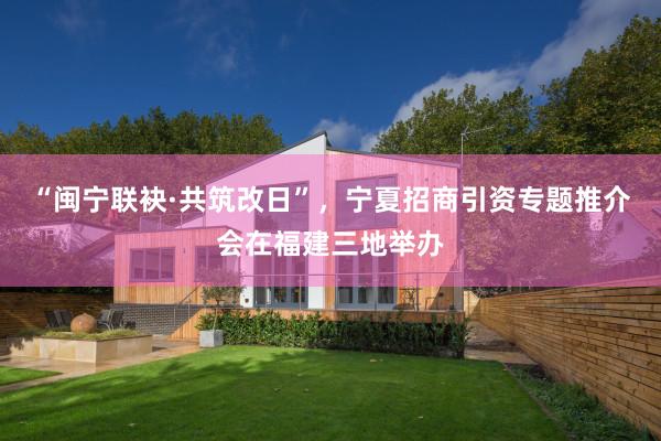 “闽宁联袂·共筑改日”，宁夏招商引资专题推介会在福建三地举办