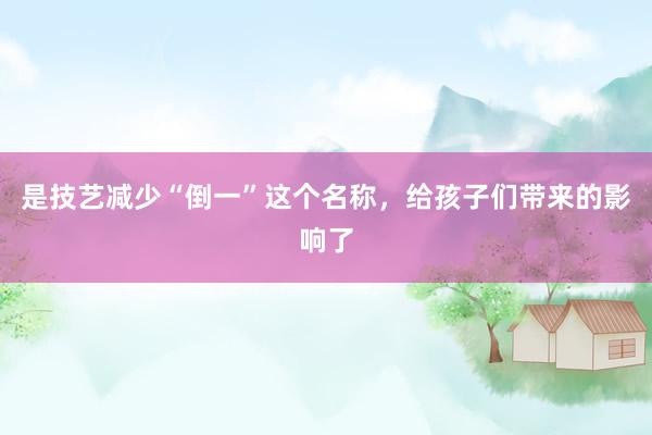 是技艺减少“倒一”这个名称，给孩子们带来的影响了
