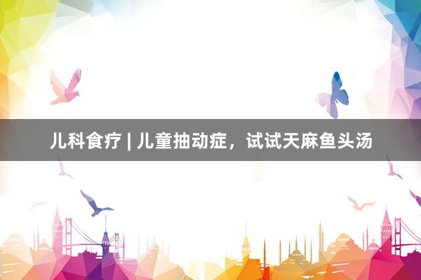 儿科食疗 | 儿童抽动症，试试天麻鱼头汤