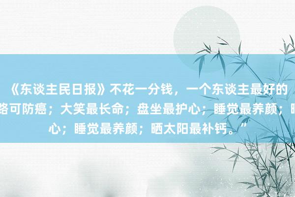 《东谈主民日报》不花一分钱，一个东谈主最好的养生要道：“走路可防癌；大笑最长命；盘坐最护心；睡觉最养颜；晒太阳最补钙。”