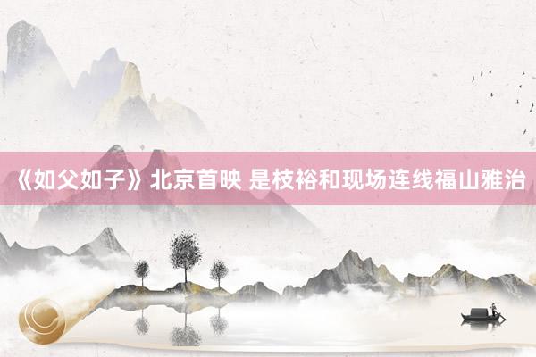 《如父如子》北京首映 是枝裕和现场连线福山雅治