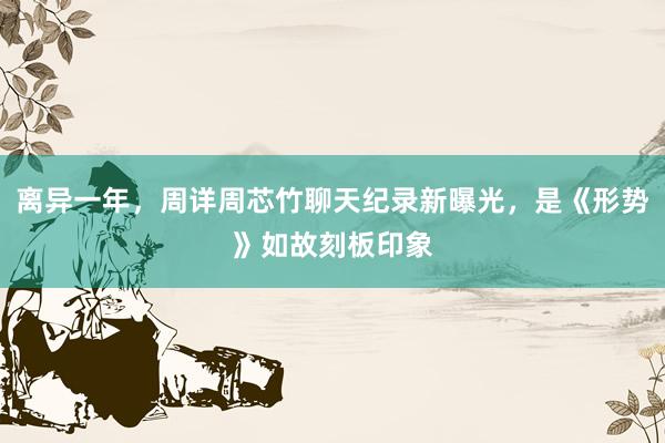 离异一年，周详周芯竹聊天纪录新曝光，是《形势》如故刻板印象