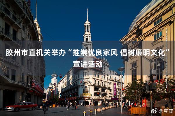 胶州市直机关举办“推崇优良家风 倡树廉明文化”宣讲活动