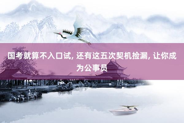 国考就算不入口试, 还有这五次契机捡漏, 让你成为公事员