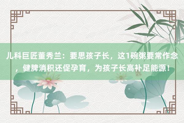 儿科巨匠董秀兰：要思孩子长，这1碗粥要常作念，健脾消积还促孕育，为孩子长高补足能源！