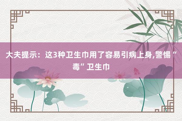 大夫提示：这3种卫生巾用了容易引病上身,警惕“毒”卫生巾