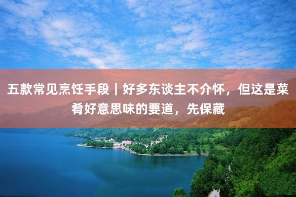 五款常见烹饪手段｜好多东谈主不介怀，但这是菜肴好意思味的要道，先保藏