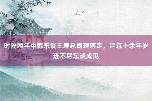 时隔两年中韩东谈主寿总司理落定，建筑十余年岁迹不尽东谈成见