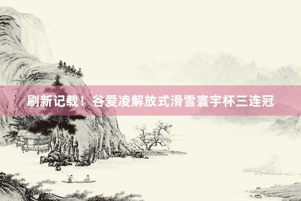 刷新记载！谷爱凌解放式滑雪寰宇杯三连冠